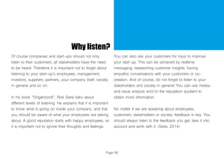 Page 86
Why listen?
Of course companies and start-ups should not only
listen to their customers, all stakeholders have the need
to be heard. Therefore it is important not to forget about
listening to your start-up’s employees, management,
investors, suppliers, partners, your company itself, society
in general and so on.
In his book “Ongehoord!”, Rick Siere talks about
different levels of listening. He explains that it is important
to know what is going on inside your company, and that
you should be aware of what your employees are talking
about. A good reputation starts with happy employees, so
it is important not to ignore their thoughts and feelings.
You can also ask your customers for input to improve
your start-up. This can be achieved by realtime
messaging, researching customer insights, having
empathic conversations with your customers or co-
creation. And of course, do not forget to listen to your
stakeholders and society in general! You can use media-
and issue analysis and/or the reputation quotient to
obtain more information.
No matter if we are speaking about employees,
customers, stakeholders or society: feedback is key. You
should always listen to the feedback you get, take it into
account and work with it. (Siere, 2014)
 