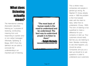 Page 87
What does
listening
actually
mean?
The International Listening
Association describes
listening as “a process of
receiving, constructing
meaning from and
responding to spoken and/
or non-verbal messages.”
(Morreale, Spitzberg, &
Barge, 2007) From this
definition we are able to
conclude that
understanding is an
important part of listening.
This is where many
companies and people in
general go wrong. As
Stephen R. Covey already
wrote in 1989 the problem
is that most people
listen with the intent to
reply, rather than to
understand. (Covey, 1989)
This form of listening is too
superficial to make a
difference for your
company or start-up. Your
customers should really
feel like you are listening to
them. Besides monitoring
to see what happens, you
should be active.
Companies and you as a
start-up should try to ask
questions in order to
understand your customers.
 