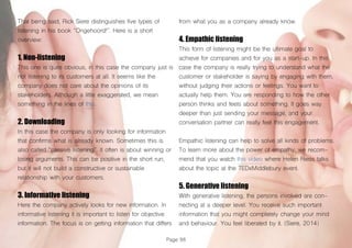 Page 88
That being said, Rick Siere distinguishes five types of
listening in his book “Ongehoord!”. Here is a short
overview:
1. Non-listening
This one is quite obvious, in this case the company just is
not listening to its customers at all. It seems like the
company does not care about the opinions of its
stakeholders. Although a little exaggerated, we mean
something in the lines of this.
2. Downloading
In this case the company is only looking for information
that confirms what is already known. Sometimes this is
also called “passive listening”. It often is about winning or
losing arguments. This can be positive in the short run,
but it will not build a constructive or sustainable
relationship with your customers.
3. Informative listening
Here the company actively looks for new information. In
informative listening it is important to listen for objective
information. The focus is on getting information that differs
from what you as a company already know.
4. Empathic listening
This form of listening might be the ultimate goal to
achieve for companies and for you as a start-up. In this
case the company is really trying to understand what the
customer or stakeholder is saying by engaging with them,
without judging their actions or feelings. You want to
actually help them. You are responding to how the other
person thinks and feels about something. It goes way
deeper than just sending your message, and your
conversation partner can really feel this engagement.
Empathic listening can help to solve all kinds of problems.
To learn more about the power of empathy, we recom-
mend that you watch this video where Helen Riess talks
about the topic at the TEDxMiddlebury event.
5. Generative listening
With generative listening, the persons involved are con-
necting at a deeper level. You receive such important
information that you might completely change your mind
and behaviour. You feel liberated by it. (Siere, 2014)
 