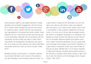 Page 8
Every business needs to use digital channels to create
seamless and consistent engagement. (Ernst & Young,
2011) Social media changed the way we communica-
te. There has been a power shift from the companies
and organizations to all people who share content. Social
networks are not a new thing, but they are evolving due
to new technology. Although a lot of companies see the
importance of social media, the action is often remai-
ning behind. As transparency has become very impor-
tant, try to share as much relevant and honest information
as possible about your start-up and its industry. (Patel,
2014)
Besides pushing out information, it is equally important
to pull back information and to listen to the reactions
you get. Nowadays, communication goes two ways. It is
a good idea to analyse all the information you can find
about your start-up and listen to what your stakehol-
ders are saying. Try to react to them quickly and to start
a conversation. A bad customer experience will be put
online in no-time, and it will be read by people around
the world in a heartbeat. Everybody is an influencer now,
people can share all data and opinions and all informa-
tion is connected. Because people trust another custo-
mer’s review more than advertising, this can cause quite
some damage to the image of your brand. Therefore it is
a good idea to constantly monitor your social media as
they are so quick. Besides that, it is of course important
to offer good services, products and customer service. If
the services or products aren’t good, sooner or later it will
be all over the internet, and the damage will be of great
impact. (Hoff, 2014)
 