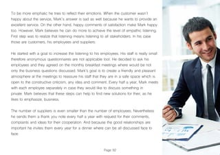 Page 92
To be more emphatic he tries to reflect their emotions. When the customer wasn´t
happy about the service, Mark´s answer is sad as well because he wants to provide an
excellent service. On the other hand, happy comments of satisfaction make Mark happy
too. However, Mark believes he can do more to achieve the level of empathic listening.
First step was to realize that listening means listening to all stakeholders. In his case
those are customers, his employees and suppliers.
He started with a goal to increase the listening to his employees. His staff is really small
therefore anonymous questionnaires are not applicable tool. He decided to ask his
employees and they agreed on the monthly breakfast meetings where would be not
only the business questions discussed. Mark’s goal is to create a friendly and pleasant
atmosphere at the meetings to reassure his staff that they are in a safe space which is
open to the constructive criticism, any idea and comment. Every half a year, Mark meets
with each employee separately in case they would like to discuss something in
private. Mark believes that these steps can help to find new solutions for their, as he
likes to emphasize, business.
The number of suppliers is even smaller than the number of employees. Nevertheless
he sends them a thank you note every half a year with request for their comments,
complaints and ideas for their cooperation. And because the good relationships are
important he invites them every year for a dinner where can be all discussed face to
face.
 