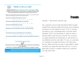 Page 94
Trends
Example 1: Self-service customer care
Yes, customers want to help themselves! Recent studies
showed that customers prefer self-service over contacting
someone to fix the problem for them. 91% (!!) say they
are willing to use a knowledge base if met their needs
(Zendesk, 2016). The self-service is useful for when a
product doesn’t work the way it should. This of course
is a great opportunity for businesses, as self-service is a
very effective and low-cost option. For you as a business,
it is important to provide this service in the best possi-
ble way. Make sure that you have a clear platform, where
customers can easily find what they look for. It is also a
great idea to build in a platform where your customers
can help each other.
 