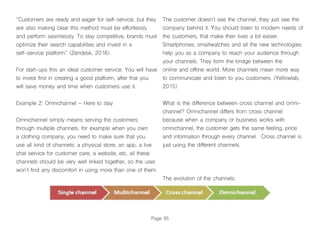 Page 95
“Customers are ready and eager for self-service, but they
are also making clear this method must be effortlessly
and perform seamlessly. To stay competitive, brands must
optimize their search capabilities and invest in a
self-service platform’’ (Zendesk, 2016).
For start-ups this an ideal customer service. You will have
to invest first in creating a good platform, after that you
will save money and time when customers use it.
Example 2: Omnichannel – Here to stay
Omnichannel simply means serving the customers
through multiple channels. for example when you own
a clothing company, you need to make sure that you
use all kind of channels: a physical store, an app, a live
chat service for customer care, a website, etc. all these
channels should be very well linked together, so the user
won’t find any discomfort in using more than one of them.
The customer doesn’t see the channel, they just see the
company behind it. You should listen to modern needs of
the customers, that make their lives a bit easier.
Smartphones, smartwatches and all the new technologies
help you as a company to reach your audience through
your channels. They form the bridge between the
online and offline world. More channels mean more way
to communicate and listen to you customers. (Yellowlab,
2015)
What is the difference between cross channel and omni-
channel? Omnichannel differs from cross channel
because when a company or business works with
omnichannel, the customer gets the same feeling, price
and information through every channel. Cross channel is
just using the different channels.
The evolution of the channels:
 