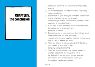 Page 96
Listening is a skill that can be learned or improved by
practice.
All your stakeholders should feel like their voice really
matters, at all times.
Even though all your employees should be able to listen
and be emphatic, you can hire a social
media manager and/or a conversation manager to help
you listen to your stakeholders.
If you want to know something about your stakeholders,
the easiest way is to just ask them,
preferably in person.
Besides listening to your customers, do not forget about
other stakeholders like your employees,
management, investors, suppliers, partners, your company
itself, society in general and so on.
There are 5 types of listening according to Rick Siere,
and the best type to strive for for a
company is empathic listening.
There are many tips to become a better listener, for
example be genuine and focused, try not to
be defensive or talk too much yourself, keep the
conversation short and simple and handle your
conversation partners with respect.
1.
2.
3.
4.
5.
6.
7.
 