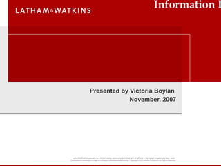 Latham & Watkins operates as a limited liability partnership worldwide with an affiliate in the United Kingdom and Italy, where
the practice is conducted through an affiliated multinational partnership ©
Copyright 2005 Latham & Watkins. All Rights Reserved.
Information R
Presented by Victoria Boylan
November, 2007
 