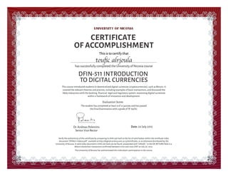 This is to certify that
This course introduced students to decentralized digital currencies (cryptocurrencies), such as Bitcoin. It
covered the relevant theories and practice, including examples of basic transactions, and discussed the
likely interaction with the banking, ﬁnancial, legal and regulatory system, examining digital currencies
within a framework of innovation and development.
CERTIFICATE
OF ACCOMPLISHMENT
has successfully completed the University of Nicosia course
DFIN-511 INTRODUCTION
TO DIGITAL CURRENCIES
Date: 20 July 2015Dr.Andreas Polemitis
Senior Vice-Rector
Verify the authenticity of this certiﬁcate by comparing its SHA-256 hash to the list of valid hashes within the certiﬁcate index
document "DFIN511-Index3.pdf", available at http://digitalcurrency.unic.ac.cy/certiﬁcates, or as otherwise distributed by the
University of Nicosia. A valid index document's SHA-256 hash can be found, prepended with "UNicDC " in the OP_RETURN ﬁeld in a
Bitcoin blockchain transaction conﬁrmed between 0700 and 1000 GMT on July 30, 2015.
The University of Nicosia has authenticated this individual's participation in the course.
Evaluation Score:
touﬁc alrjoula
The student has completed at least 9 of 12 quizzes and has passed
the Final Examination with a grade of "A" (94%).
 