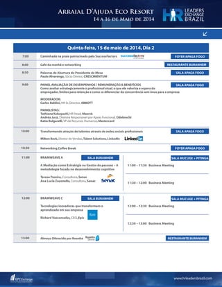 www.hrleadersbrazil.com
<
Arraial D’Ajuda Eco Resort
14 a 16 de Maio de 2014
LEADERS
EXCHANGE
BRAZIL
Quinta-feira,15 de maio de 2014,Dia 2
7:00
8:50
10:30
13:00
10:00
8:00
9:00
Caminhada na praia patrocinada pela SuccessFactors
Palavras de Abertura do Presidente de Mesa	
Paulo Alvarenga, Sócio Diretor,CRESCIMENTUM
Networking Coffee Break
Almoço Oferecido por Rosetta
Transformando atração de talentos através de redes sociais profissionais
Milton Beck,Diretor de Vendas,Talent Solutions,LinkedIn
Café da manhã e networking
PAINEL AVALIAÇÃO DE DESEMPENHOS / REMUNERAÇÃO & BENEFÍCIOS
Como avaliar estrategicamente o profissional atual,o que ele valoriza e espera do
empregador,limites para retenção e como se diferenciar da concorrência sem ônus para a empresa
MODERADOR:
Carlos Baldini,HR Sr.Director, ABBOTT
PAINELISTAS:
Tathiana Kobayashi,HR Head, Maersk
Andréa Jucá, Diretora Responsável por Apoio Funcional, Odebrecht
Katia Bulgarelli,VP de Recursos Humanos,Mastercard
SALA APAGA FOGO
FOYER APAGA FOGO
RESTAURANTE BURANHEM
SALA APAGA FOGO
RESTAURANTE BURANHEM
FOYER APAGA FOGO
SALA APAGA FOGO
11:00
12:00
BrainWeave A
A Mediação como Estratégia na Gestão de pessoas – A
metodologia focada no desenvolvimento cognitivo
Teresa Pereira, Consultora,Senac
Ana Lucia Zavonello,Consultora,Senac
BrainWeave C
Tecnologias inovadoras que transformam o
aprendizado em sua empresa
Richard Vasconcelos,CEO,Epic
11:00 – 11:30 Business Meeting
12:00 – 12:30 Business Meeting
11:30 – 12:00 Business Meeting
12:30 – 13:00 Business Meeting
SALA BURANHEM
SALA BURANHEM
SALA MUCUGE + PITINGA
SALA MUCUGE + PITINGA
 