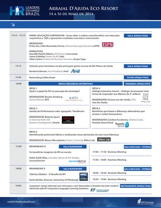 <
www.hrleadersbrazil.com
Arraial D’Ajuda Eco Resort
14 a 16 de Maio de 2014
LEADERS
EXCHANGE
BRAZIL
14:15 – 15:15
15:15
PAINEL EDUCAÇÃO CORPORATIVA - Como obter o melhor custo/benefício com educação
corporativa e T&D,e apresentar resultados concretos e mensuráveis
MEDIADORA:
Profa.Dra.Célia Marcondes Ferraz, Diretora Educação Executiva,ESPM
PAINELISTAS:
Danielle Rainha Ribeiro,HR Director,Concremat
Jaime Schlittler,Diretor de RH,Vale
Lilian Castro,Diretora de Recursos Humanos,Grupo Saga
Soluções para minimizar um dos principais gastos na área de RH:Planos de Saúde
Norberto Birman, Vice Presidente,Amil
SALA APAGA FOGO
SALA APAGA FOGO
15:45 Networking Coffee Break FOYER APAGA FOGO
16:00
Mesa 1
Qual é o papel do RH na execução da estratégia?
MODERADOR: Renato Grinberg,
Senior Director,BTS
Mesa 2
Gestão de Performance: valor agregado / Tendências
MODERADOR: Roberto Spuri,
Sr.Director HCM LAD
Business Development,Oracle
Mesa 3
Identificando potenciais líderes e analisando novas demandas de uma nova liderança
MODERADOR: Mauro Mercadante,Diretor Comercial,Affero Lab
Mesa 4
Dialogic Executive Search – Dialogic Assessment: Uma
forma de responder aos dilemas do 3º milênio
MODERADOR: Susana von der Heide,CEO,
Von Der Heide
Mesa 5
Benefícios que fazem a diferença: alternativas que
atraem e retêm funcionários
MODERADOR: Carolina Furukrona,Diretora Geral,
Rosetta Stone Brasil
Mesas Redondas Interativas VARANDA APAGA FOto
17:00 BrainWeave D
Os benefícios tangíveis do RH na nuvem
Fabio Traldi Silva,Consultor Sênior de Pré-Vendas,
SuccessFactors
17:00 – 17:30 Business Meeting
17:30 – 18:00 Business Meeting
SALA BURANHEM SALA MUCUGE + PITINGA
18:00 BrainWeave E
Talentos Globais – O desafio do RH
Karla Alcides,Director,University of Pittsburgh
18:00 – 18:30 Business Meeting
18:30 – 19:00 Business Meeting
SALA BURANHEM SALA MUCUGE + PITINGA
19:00 Coquetel e Jantar informal com vista para o mar (bermudas e chinelos são bem vindos!)
oferecido pela EF Corporate Language Learning Solutions
RESTAURANTE APAGA FOGO
Corporate Language
Learning Solutions
 