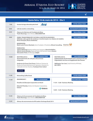 www.hrleadersbrazil.com
<
Arraial D’Ajuda Eco Resort
14 a 16 de Maio de 2014
LEADERS
EXCHANGE
BRAZIL
10:00 MASTERCLASS A:
Desenvolvimento de soluções educacionais
integradas
Anderson de Souza Sant’Anna,Professor,Gerente do
Núcleo de Desenvolvimento de Liderança e Gerente Co-
ordenador de Inter-Núcleos,Fundação Dom Cabral
MASTERCLASS B:
Implementação de ferramentas para o processo de Lean
Organization com foco no Engajamento das Pessoas
Wellington San Juan,South America HR Head,
RIO TINTO
SALA APAGA FOGO SALA BURANHEM
Sexta-feira,16 de maio de 2014 – Dia 3
7:00
8:50
11:00
12:30
12:45
8:00
9:00
Sessão de Ioga oferecida pela Amil
Palavras de Abertura do Presidente de Mesa	
Paulo Alvarenga, Sócio Diretor,CRESCIMENTUM
Networking Coffee Break 	
Palavras de Encerramento do Presidente de Mesa
Paulo Alvarenga, Sócio Diretor,CRESCIMENTUM
Almoço de encerramento do HR Leaders Exchange Brazil 2014
Café da manhã e networking
PAINELTRANSFORMAÇÃO CULTURAL & GESTÃO DA MUDANÇA
Reflexões sobre gestão da mudança e transformações nas relações de trabalho:
Novas Gerações,Novos Ambientes
MODERADOR:
Mario Lucio Pereira Machado,Sócio-Fundador e Presidente,Wisnet Consulting
PAINELISTAS:
Tatiana Melamed,Diretora de Recursos Humanos,GlaxoSmithKline
Alberto Garcia Mendes,Regional Head of HR Services Latam,Clariant
Alessandro Prieto,HR Manager,Delphi
SALA APAGA FOGO
FOYER APAGA FOGO
SALA APAGA FOGO
RESTAURANTE BURANHEM
RESTAURANTE BURANHEM
FOYER APAGA FOGO
SALA APAGA FOGO
WISNET
11:30 BrainWeave F
Desafios da Educação Corporativa no Brasil
Eduardo Pitombo,Diretor de Soluções Corporativas,
Estácio
11:30 – 12:00 Business Meeting
12:00 – 12:30 Business Meeting
SALA BURANHEM SALA MUCUGE + PITINGA
 