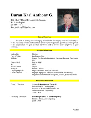 Page1of7
Duran,Karl Anthony G.
|Blk 3 Lot 9 Phase III, Marcopolo Tagapo,
Sta. Rosa Laguna
|09490017756
|karl_anthony92@yahoo.com
To work in learning and challenging environment, utilizing my skill and knowledge to
be the best of my abilities and contribute positively to my personal growth as well as growth
of the organization. To gain excellent reputation and to become active employee in your
company.
Nationality : Filipino
Place of Birth : Zamboanga City
Address : Uranus Ext, Barredo Compound, Barangay Tumaga, Zamboanga
City
Date of Birth : June16, 1992
Sex : Male
Marital Status : Single
Religion : Roman Catholic
Language Spoken : English, Filipino, Bisaya, Chavacano
Other Activities : Engages in physical activities such as sports and dancing.
Plays musical instruments like guitar, ukelele, piano and drums.
Tertiary Education : Ateneo de Zamboanga University
La Purisima St. Zamboanga City
Bachelor of Sciencein Electronics and
Communications Engineering
2008 – 2014
Secondary Education: Claret High school of Zamboanga City
San Jose Road, Zamboanga City
2004 – 2008
Educational Attainment
Personal Information
Career Objectives
 
