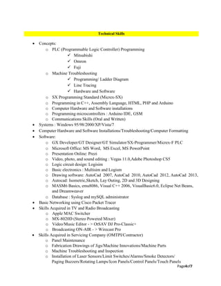 Page4of7
 Concepts:
o PLC (Programmable Logic Controller) Programming
 Mitsubishi
 Omron
 Fuji
o Machine Troubleshooting
 Programming/ Ladder Diagram
 Line Tracing
 Hardware and Software
o SX Programming Standard (Micrex-SX)
o Programming in C++, Assembly Language, HTML, PHP and Arduino
o Computer Hardware and Software installations
o Programming microcontrollers : Arduino IDE, GSM
o Communications Skills (Oral and Written)
 Systems : Windows 95/98/2000/XP/Vista/7
 Computer Hardware and Software Installations/Troubleshooting/Computer Formatting
 Software:
o GX Developer/GT Designer/GT Simulator/SX-Programmer/Micrex-F PLC
o Microsoft Office: MS Word, MS Excel, MS PowerPoint
o Presentation Online: Prezi
o Video, photo, and sound editing : Vegas 11.0,Adobe Photoshop CS5
o Logic circuit design: Logisim
o Basic electronics : Multisim and Logism
o Drawing software: AutoCad 2007, AutoCad 2010, AutoCad 2012, AutoCad 2013,
o Autocad: Isometric,Sketch, Lay Outing, 2D and 3D Designing
o MASM6 Basics, emu8086, Visual C++ 2006, VisualBasic6.0, Eclipse Net Beans,
and Dreamweaver
o Database : Syslog and mySQL administrator
 Basic Networking using Cisco Packet Tracer
 Skills Acquired in TV and Radio Broadcasting
o Apple MAC Switcher
o MX-8020D (Stereo Powered Mixer)
o Video/Music Editor - > OtSAV DJ Pro-Classic+
o Broadcasting ON-AIR - > Wirecast Pro
 Skills Acquired in Servicing Company (OMTPI/Contractor)
o Panel Maintenance
o Fabrication Drawings of Jigs/Machine Innovations/Machine Parts
o Machine Troubleshooting and Inspection
o Installation of Laser Sensors/Limit Switches/Alarms/Smoke Detectors/
Paging Buzzers/Rotating Lamps/Icon Panels/Control Panels/Touch Panels
Technical Skills
 