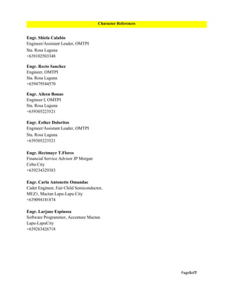 Page5of7
Engr. Shiela Calabio
Engineer/Assistant Leader, OMTPI
Sta. Rosa Laguna
+639102503348
Engr. Recto Sanchez
Engineer, OMTPI
Sta. Rosa Laguna
+639479544570
Engr. Aileen Bonao
Engineer I, OMTPI
Sta. Rosa Laguna
+639305223521
Engr. Esther Doloritos
Engineer/Assistant Leader, OMTPI
Sta. Rosa Laguna
+639305223521
Engr. Hectmayr T.Flores
Financial Service Advisor JP Morgan
Cebu City
+639234329383
Engr. Carla Antonette Omandac
Cadet Engineer, Fair Child Semiconductor,
MEZ1, Mactan Lapu-Lapu City
+639094181874
Engr. Larjane Espinosa
Software Programmer, Accenture Mactan
Lapu-LapuCity
+639263426718
Character References
 