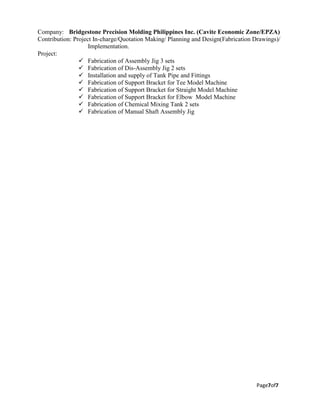 Page7of7
Company: Bridgestone Precision Molding Philippines Inc. (Cavite Economic Zone/EPZA)
Contribution: Project In-charge/Quotation Making/ Planning and Design(Fabrication Drawings)/
Implementation.
Project:
 Fabrication of Assembly Jig 3 sets
 Fabrication of Dis-Assembly Jig 2 sets
 Installation and supply of Tank Pipe and Fittings
 Fabrication of Support Bracket for Tee Model Machine
 Fabrication of Support Bracket for Straight Model Machine
 Fabrication of Support Bracket for Elbow Model Machine
 Fabrication of Chemical Mixing Tank 2 sets
 Fabrication of Manual Shaft Assembly Jig
 