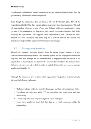 Matthew	Pearce	
	
8	|	P a g e 	
	
organisational collaboration; smaller teams themselves are also mixed as to whether there are
good working relationships between employees.
Even though the organisation has just finished 10-year development plan, 40% of the
respondents didn’t feel like there was any change emerging within the organisation. This lack
of understanding brings us to one of our core findings within the questionnaire. Large
portions of the respondent’s feel they do not have enough resources to complete their duties
according to expectations. This suggests varied organisational trust. Through the initial
research we have discovered that there may be a conflict between the tourism and
conservation purpose of the organisation following recent changes.
	
3.2. Management Interview
Through the interview, important findings from the survey become stronger as it was
confirmed and supported by the GM. The interview proved that the employees communicate
very well with their manager but the communication to employees from the top tier of the
organisation is disjointed and one directional. However, the GM admits that there are times
he has to put his own work on hold in order to mediate friction that has occurred amongst
employees (Appendix E).
Although the interviewee gave evidence of an organisation with positive characteristics, he
did note the following challenges:
• He finds weakness within his micro level managers and their soft management skills
• Procedures and processes within TZ are convoluted and constricting and need
streamlining
• There is very little room for personal growth for all employees
• Lower level employees don’t feel like they are a vital component within the
organisation
 