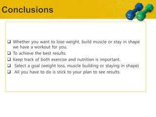 Conclusions
 Whether you want to lose weight, build muscle or stay in shape
we have a workout for you.
 To achieve the best results.
 Keep track of both exercise and nutrition is important.
 Select a goal (weight loss, muscle building or staying in shape)
 All you have to do is stick to your plan to see results.
 