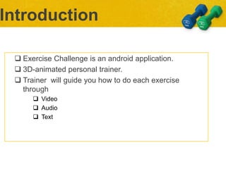  Exercise Challenge is an android application.
 3D-animated personal trainer.
 Trainer will guide you how to do each exercise
through
 Video
 Audio
 Text
Introduction
 