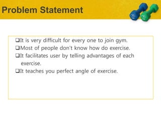 Problem Statement
It is very difficult for every one to join gym.
Most of people don’t know how do exercise.
It facilitates user by telling advantages of each
exercise.
It teaches you perfect angle of exercise.
 