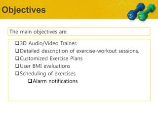 Objectives
The main objectives are:
3D Audio/Video Trainer.
Detailed description of exercise-workout sessions.
Customized Exercise Plans
User BMI evaluations
Scheduling of exercises
Alarm notifications
 