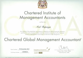 Charte"red Institute of
Management Accountants
certifies that
%od~
has fulfilled all the established requirements of eligibility by demonstrating the necessary
qualifications and is thereby entitled under the conditions prescribed by the Chartered
Institute of Management Accountants to hold and use the designation
Chartered Global Management Accountont
Certificate Number 120098424
,AICPAJIEIIII
(l~~JIA_
Chief Executive, CIMA
Date Certified
7th November 2013 Association of InternationaL if(J'
Certified Professional Accountants
_____ -JCCGGMA-CJ::IARIERED .•GLQBAL.MAt>lAGEMEt>lI~ACCOUillAI"iLand_tbeLGMAJQao_a,-e~t,-adema(k,,-o.Ltb.e-.A£so_c.latlQo_ofJotemo.tion_aLCerliILedJ'.[Qre.ssio.nolAcco.untants...ASSQClATION OF-INTER NATIONAL CERIlElED PROFESSIONAL ACCOUNTANTS
 