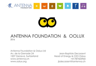 ANTENNA FOUNDATION & OOLUX
2016
Jean-Baptiste Decorzent
Head of Energy & CEO Oolux
+41787425960
jbdecorzent@antenna.ch
Antenna Foundation & Oolux Ltd
Av. de la Grenade 24
1207 Geneva, Switzerland
www.antenna.ch
www.oolux.org
 