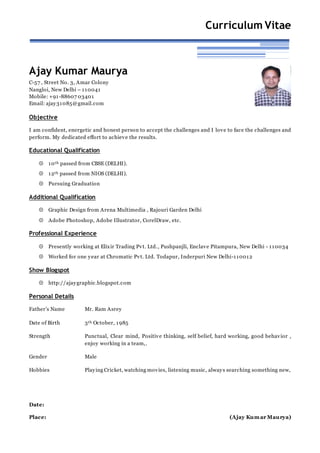 Curriculum Vitae
Ajay Kumar Maurya
C-57 , Street No. 3, Amar Colony
Nangloi, New Delhi – 110041
Mobile: +91-88607 03401
Email: ajay31085@gmail.com
Objective
I am confident, energetic and honest person to accept the challenges and I love to face the challenges and
perform. My dedicated effort to achieve the results.
Educational Qualification
 10th passed from CBSE (DELHI).
 12th passed from NIOS (DELHI).
 Pursuing Graduation
Additional Qualification
 Graphic Design from Arena Multimedia , Rajouri Garden Delhi
 Adobe Photoshop, Adobe Illustrator, CorelDraw, etc.
Professional Experience
 Presently working at Elixir Trading Pvt. Ltd., Pushpanjli, Enclave Pitampura, New Delhi - 110034
 Worked for one year at Chromatic Pvt. Ltd. Todapur, Inderpuri New Delhi-110012
Show Blogspot
 http://ajaygraphic.blogspot.com
Personal Details
Father’s Name Mr. Ram Asrey
Date of Birth 3th October, 1985
Strength Punctual, Clear mind, Positive thinking, self belief, hard working, good behavior ,
enjoy working in a team,.
Gender Male
Hobbies Playing Cricket, watching movies, listening music, always searching something new,
Date:
Place: (Ajay Kumar Maurya)
 