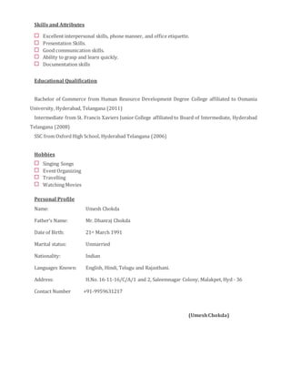 Skills and Attributes
Excellent interpersonal skills, phone manner, and office etiquette.
Presentation Skills.
Good communication skills.
Ability to grasp and learn quickly.
Documentation skills
Educational Qualification
Bachelor of Commerce from Human Resource Development Degree College affiliated to Osmania
University, Hyderabad, Telangana (2011)
Intermediate from St. Francis Xaviers Junior College affiliated to Board of Intermediate, Hyderabad
Telangana (2008)
SSC from Oxford High School, Hyderabad Telangana (2006)
Hobbies
Singing Songs
EventOrganizing
Travelling
Watching Movies
Personal Profile
Name: Umesh Chokda
Father’s Name: Mr. Dhanraj Chokda
Date of Birth: 21st March 1991
Marital status: Unmarried
Nationality: Indian
Languages Known: English, Hindi, Telugu and Rajasthani.
Address: H.No. 16-11-16/C/A/1 and 2, Saleemnagar Colony, Malakpet, Hyd - 36
Contact Number +91-9959631217
(UmeshChokda)
 