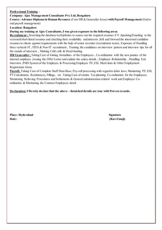 Professional Training –
Company: Ajax Management Consultants Pvt. Ltd, Bengaluru
Course: Advance Diploma in Human Resource (Core HR & Generalist Areas) with Payroll Management (End to
end payroll management)
Location: Bangalore
During my training at Ajax Consultants,I was given exposure to the following areas
Recruitment : Searching the database/web/jobsites to source out the required resumes /CV ,Speaking/Emailing to the
screened/short-listed resumes and checking their availability and interests ,Sell and forward the interested candidate
resumes to clients against requirements with the help of senior recruiter (recruitment team) , Exposure of Handling
three verticals IT , ITES & Non IT recruitment , Training the candidates on interview pattern and interview tips for all
the rounds of interview , Making Cold calls & Head-hunting
HR Generalist : Taking Care of Joining formalities of the Employees , Co-ordination with the new jonnies of the
internal employee ,Issuing the Offer Letter and explain the salary details , Employee Relationship , Handling Exit
Interview ,PMS System of the Employee & Processing Employee PF,ESI, Med claim & Other Employment
Registration forms
Payroll: Taking Care of Complete Staff Data Base,Pay-roll processing with regard to labor laws, Monitoring PF,ESI,
PT Calculations, Remittances, Fillings, etc. Taking Care of routine Tax planning Co-ordination for the Employees.
Monitoring Relieving Procedures and Settlements & General administration-related work and Employee Co-
ordination & Marinating the Contract Employees detail
Declaration: I Hereby declare that the above – furnished details are true with Proven records.
Place: Hyderabad Signature
Date: (Ravi Gunji)
 