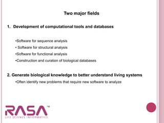 Two major fields
1. Development of computational tools and databases
•Software for sequence analysis
• Software for structural analysis
•Software for functional analysis
•Construction and curation of biological databases
2. Generate biological knowledge to better understand living systems
•Often identify new problems that require new software to analyze
 