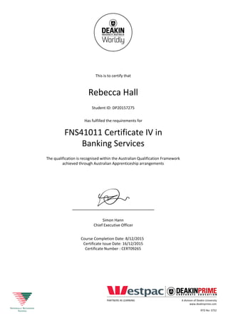 This is to certify that
Rebecca Hall
Student ID: DP20157275
Has fulfilled the requirements for
FNS41011 Certificate IV in
Banking Services
The qualification is recognised within the Australian Qualification Framework
achieved through Australian Apprenticeship arrangements
Simon Hann
Chief Executive Officer
Course Completion Date: 8/12/2015
Certificate Issue Date: 16/12/2015
Certificate Number : CERT09265
PARTNERS IN LEARNING A division of Deakin University
www.deakinprime.com
RTO No: 3752
 