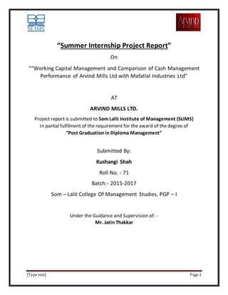 [Type text] Page 1
“Summer Internship Project Report”
On
““Working Capital Management and Comparison of Cash Management
Performance of Arvind Mills Ltd with Mafatlal Industries Ltd”
AT
ARVIND MILLS LTD.
Project report is submitted to Som Lalit Institute of Management (SLIMS)
In partial fulfilment of the requirement for the award of the degree of
“Post Graduation in Diploma Management”
Submitted By:
Kushangi Shah
Roll No. - 71
Batch:- 2015-2017
Som – Lalit College Of Management Studies, PGP – I
Under the Guidance and Supervision of: -
Mr. Jatin Thakkar
 