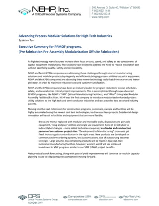 Advancing Process Modular Solutions for High Tech Industries
By Adam Tarr
Executive Summary for PPMOF programs.
(Pre-fabrication Pre-Assembly Modularization Off site Fabrication)
As high technology manufacturers increase their focus on cost, speed, and safety as key components of
capital equipment installations, few solutions have existed to address the need to reduce installation cost
without sacrificing quality, safety and serviceability.
NEHP and family CPSG companies are addressing these challenges through smarter manufacturing
solutions and modular products by elegantly and efficiently bringing process utilities to capital equipment.
NEHP and the CPSG companies are advancing these newer technology tools that drive smarter and leaner
processes in order to maximize reduction cost and customer satisfaction.
NEHP and the CPSG companies have been an industry leader for program reductions in cost, schedules,
safety, and several other critical project improvements. This is accomplished through new advanced
PPMOF programs, like NEHP’s “VMF” (Virtual Manufacturing Facilities), and “IMAF” (Integrated Modular
Assembly Facilities) Facilities. NEHP was the first company to introduce modularized enhanced process
utility solutions to the high tech and semi-conductor industries and was awarded two advanced industry
patents.
Moving into the next millennium for construction programs, customers, owners and facilities will be
highly automated using the newest cost best technologies, to drive cost lean projects. Substantial design
innovation will result in facilities and equipment that are more flexible;
Bricks and mortar replaced with modular and moveable walls, disposable and portable
equipment, “plug and play” utilities and single use equipment. Ratio of direct labor to
indirect labor changes – more skilled technicians required, less trades and construction
personnel on customer project sites. “Development to Manufacturing” processes get
fixed. Industry gets standardization in the right areas. New products are developed on
common platform ordering systems, less customizations. Use of outsourcing becomes
strategic. Large volume, low complexity products will be made in low cost, lean
innovative manufacturing facilities, however, western world will see increased
investment in VMF programs similar to our VMF / IMAF project benefits.
New product launch forecasting, along with pace of yield improvements will continue to result in capacity
planning issues to keep companies competitive moving forward.
 