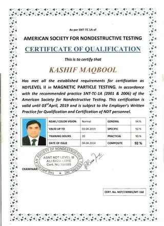 Has met all the established requirements for certification as
NDnEVEL II in MAGNETIC PARTICLE TESTING. In accordance
with the recommended practice SNT-TC-1A (2001 & 2006) of the
American Society for Nondestructive Testing. This certification is
valid until 03,dAprill 2019 and is subject to the Employer1s Written
Practice for Qualification and Certification of NDT personnel.
NEAR I COLOR VISION Normal GENERAL 94 %
VALID UP TO 03.04.2019 SPECIFIC 92 %
TRAINING HOURS 20 PRACTICAL 90%
04.04.2014 COMPOSITE 92%
 