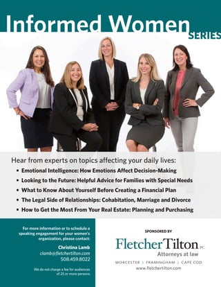 WORCESTER | FRAMINGHAM | CAPE COD
www.fletchertilton.com
Informed Womenseries
Hear from experts on topics affecting your daily lives:
	 •	 Emotional Intelligence: How Emotions Affect Decision-Making
	 •	 Looking to the Future: Helpful Advice for Families with Special Needs	
	 •	 What to Know About Yourself Before Creating a Financial Plan
	 •	 The Legal Side of Relationships: Cohabitation, Marriage and Divorce
	 •	 How to Get the Most From Your Real Estate: Planning and Purchasing
SPONSORED BY
For more information or to schedule a
speaking engagement for your women’s
organization, please contact:
Christina Lamb
clamb@fletchertilton.com
508.459.8022
We do not charge a fee for audiences
of 25 or more persons.
 