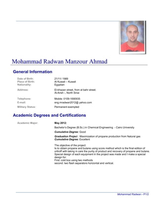 Mohammad Radwan - P1/2
General Information
Date of Birth: 21/11/ 1989
Place of Birth: Al Kuwait – Kuwait
Nationality: Egyptian
Address: El-khazan street, from el bahr street.
Al-Arish -, North Sinai
Telephone: Mobile: 0109-1690935
E-mail: eng.mradwan2012@ yahoo.com
Military Status: Permanent exempted
Academic Degrees and Certifications
Academic Major: May 2012:
Bachelor’s Degree (B.Sc.) in Chemical Engineering - Cairo University
Cumulative Degree: Good
Graduation Project : Maximization of propane production from Natural gas
Cumulative Degree: Excellent
The objective of the project:
Is to obtain propane and butane using score method which is the final edition of
orltroff with taking in care the purity of product and recovery of propane and butane.
Special design of each equipment in the project was made and I make a special
design for:
First: cold box using two methods
second: two flash separators horizontal and vertical.
Mohammad Radwan Manzour Ahmad
 