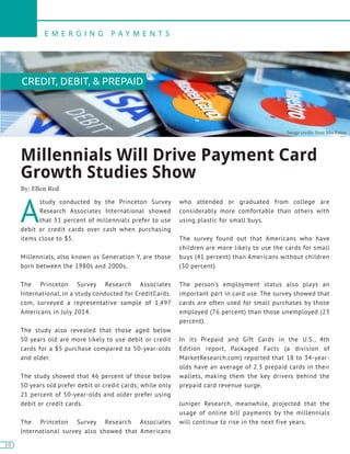 10
E M E R G I N G P A Y M E N T S
10
A
study conducted by the Princeton Survey
Research Associates International showed
that 51 percent of millennials prefer to use
debit or credit cards over cash when purchasing
items close to $5.
Millennials, also known as Generation Y, are those
born between the 1980s and 2000s.
The Princeton Survey Research Associates
International, in a study conducted for CreditCards.
com, surveyed a representative sample of 1,497
Americans in July 2014.
The study also revealed that those aged below
50 years old are more likely to use debit or credit
cards for a $5 purchase compared to 50-year-olds
and older.
The study showed that 46 percent of those below
50 years old prefer debit or credit cards; while only
21 percent of 50-year-olds and older prefer using
debit or credit cards.
The Princeton Survey Research Associates
International survey also showed that Americans
who attended or graduated from college are
considerably more comfortable than others with
using plastic for small buys.
The survey found out that Americans who have
children are more likely to use the cards for small
buys (41 percent) than Americans without children
(30 percent).
The person’s employment status also plays an
important part in card use. The survey showed that
cards are often used for small purchases by those
employed (76 percent) than those unemployed (23
percent).
In its Prepaid and Gift Cards in the U.S., 4th
Edition report, Packaged Facts (a division of
MarketResearch.com) reported that 18 to 34-year-
olds have an average of 2.3 prepaid cards in their
wallets, making them the key drivers behind the
prepaid card revenue surge.
Juniper Research, meanwhile, projected that the
usage of online bill payments by the millennials
will continue to rise in the next five years.
Millennials Will Drive Payment Card
Growth Studies Show
By: Ellen Red
Image credit: Sean MacEntee
CREDIT, DEBIT, & PREPAID
 