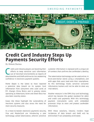 E M E R G I N G P A Y M E N T S
11
11
C
redit card industry players are boosting their
efforts to keep sensitive card information
out of merchant environments as reports of
data breaches and theft continue to rise, weakening
confidence in electronic payment systems.
Home Depot is the latest to have reported
a potential data breach on its system. Card
information from consumers who used cards at
P.F. Chang’s China Bistro and in grocery stores
operating as Albertsons, Acme and Jewel-Osco has
also been recently stolen.
Cases like these highlight the vulnerability of
merchant systems and also stress the need for
more security measures.
In a move to bolster electronic payments security,
Visa and MasterCard are introducing a new
technology called tokenization, wherein sensitive
customer information is replaced with a unique set
of numbers that confirms the cardholder’s identity.
The tokenization technology can be used online, in
brick-and-mortar stores using a smartphone, and
with apps that users load onto their smartphone.
As this technology masks sensitive consumer
information, hackers will not be able to steal any
vital details.
Another measure is the EMV chip card technology,
which has become the global standard for debit
and credit card payments. With this technology,
payment instruments come with embedded
processor chips to store and protect cardholder
information.
With these solutions, industry insiders hope
incidences of data breach and theft will be
diminished if not completely eliminated.
Credit Card Industry Steps Up
Payments Security Efforts
By: Melanie Macinas
CREDIT, DEBIT, & PREPAID
 