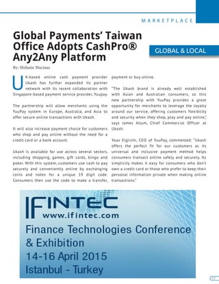 M A R K E T P L A C E
13
U
K-based online cash payment provider
Ukash has further expanded its partner
network with its recent collaboration with
Singapore-based payment service provider, Yuupay.
The partnership will allow merchants using the
YuuPay system in Europe, Australia, and Asia to
offer secure online transactions with Ukash.
It will also increase payment choice for customers
who shop and pay online without the need for a
credit card or a bank account.
Ukash is available for use across several sectors,
including shopping, games, gift cards, bingo and
poker. With this system, customers use cash to pay
securely and conveniently online by exchanging
coins and notes for a unique 19 digit code.
Consumers then use the code to make a transfer,
payment or buy online.
“The Ukash brand is already well established
with Asian and Australian consumers, so this
new partnership with YuuPay provides a great
opportunity for merchants to leverage the loyalty
around our service, offering customers flexibility
and security when they shop, play and pay online,”
says James Allum, Chief Commercial Officer at
Ukash.
Yoav Elgrichi, CEO of YuuPay, commented: “Ukash
offers the perfect fit for our customers as its
universal and inclusive payment method helps
consumers transact online safely and securely. Its
simplicity makes it easy for consumers who don’t
own a credit card or those who prefer to keep their
personal information private when making online
transactions.”
Global Payments’ Taiwan
Office Adopts CashPro®
Any2Any Platform
By: Melanie Macinas
GLOBAL & LOCAL
 