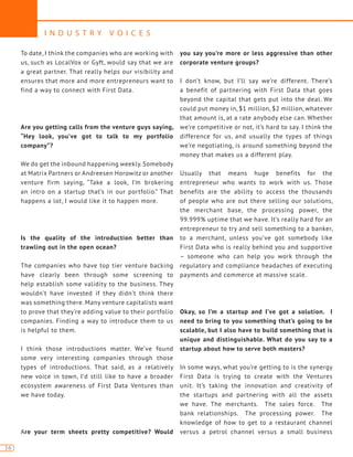 I N D U S T R Y V O I C E S
16
To date, I think the companies who are working with
us, such as LocalVox or Gyft, would say that we are
a great partner. That really helps our visibility and
ensures that more and more entrepreneurs want to
find a way to connect with First Data.
Are you getting calls from the venture guys saying,
“Hey look, you’ve got to talk to my portfolio
company”?
We do get the inbound happening weekly. Somebody
at Matrix Partners or Andreesen Horowitz or another
venture firm saying, “Take a look, I’m brokering
an intro on a startup that’s in our portfolio.” That
happens a lot, I would like it to happen more.
Is the quality of the introduction better than
trawling out in the open ocean?
The companies who have top tier venture backing
have clearly been through some screening to
help establish some validity to the business. They
wouldn’t have invested if they didn’t think there
was something there. Many venture capitalists want
to prove that they’re adding value to their portfolio
companies. Finding a way to introduce them to us
is helpful to them.
I think those introductions matter. We’ve found
some very interesting companies through those
types of introductions. That said, as a relatively
new voice in town, I’d still like to have a broader
ecosystem awareness of First Data Ventures than
we have today.
Are your term sheets pretty competitive? Would
you say you’re more or less aggressive than other
corporate venture groups?
I don’t know, but I’ll say we’re different. There’s
a benefit of partnering with First Data that goes
beyond the capital that gets put into the deal. We
could put money in, $1 million, $2 million, whatever
that amount is, at a rate anybody else can. Whether
we’re competitive or not, it’s hard to say. I think the
difference for us, and usually the types of things
we’re negotiating, is around something beyond the
money that makes us a different play.
Usually that means huge benefits for the
entrepreneur who wants to work with us. Those
benefits are the ability to access the thousands
of people who are out there selling our solutions,
the merchant base, the processing power, the
99.999% uptime that we have. It’s really hard for an
entrepreneur to try and sell something to a banker,
to a merchant, unless you’ve got somebody like
First Data who is really behind you and supportive
– someone who can help you work through the
regulatory and compliance headaches of executing
payments and commerce at massive scale.
Okay, so I’m a startup and I’ve got a solution. I
need to bring to you something that’s going to be
scalable, but I also have to build something that is
unique and distinguishable. What do you say to a
startup about how to serve both masters?
In some ways, what you’re getting to is the synergy
First Data is trying to create with the Ventures
unit. It’s taking the innovation and creativity of
the startups and partnering with all the assets
we have. The merchants. The sales force. The
bank relationships. The processing power. The
knowledge of how to get to a restaurant channel
versus a petrol channel versus a small business
 