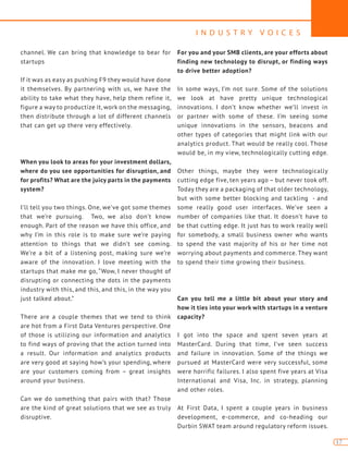 I N D U S T R Y V O I C E S
17
channel. We can bring that knowledge to bear for
startups
If it was as easy as pushing F9 they would have done
it themselves. By partnering with us, we have the
ability to take what they have, help them refine it,
figure a way to productize it, work on the messaging,
then distribute through a lot of different channels
that can get up there very effectively.
When you look to areas for your investment dollars,
where do you see opportunities for disruption, and
for profits? What are the juicy parts in the payments
system?
I’ll tell you two things. One, we’ve got some themes
that we’re pursuing. Two, we also don’t know
enough. Part of the reason we have this office, and
why I’m in this role is to make sure we’re paying
attention to things that we didn’t see coming.
We’re a bit of a listening post, making sure we’re
aware of the innovation. I love meeting with the
startups that make me go, “Wow, I never thought of
disrupting or connecting the dots in the payments
industry with this, and this, and this, in the way you
just talked about.”
There are a couple themes that we tend to think
are hot from a First Data Ventures perspective. One
of those is utilizing our information and analytics
to find ways of proving that the action turned into
a result. Our information and analytics products
are very good at saying how’s your spending, where
are your customers coming from – great insights
around your business.
Can we do something that pairs with that? Those
are the kind of great solutions that we see as truly
disruptive.
For you and your SMB clients, are your efforts about
finding new technology to disrupt, or finding ways
to drive better adoption?
In some ways, I’m not sure. Some of the solutions
we look at have pretty unique technological
innovations. I don’t know whether we’ll invest in
or partner with some of these. I’m seeing some
unique innovations in the sensors, beacons and
other types of categories that might link with our
analytics product. That would be really cool. Those
would be, in my view, technologically cutting edge.
Other things, maybe they were technologically
cutting edge five, ten years ago – but never took off.
Today they are a packaging of that older technology,
but with some better blocking and tackling - and
some really good user interfaces. We’ve seen a
number of companies like that. It doesn’t have to
be that cutting edge. It just has to work really well
for somebody, a small business owner who wants
to spend the vast majority of his or her time not
worrying about payments and commerce. They want
to spend their time growing their business.
Can you tell me a little bit about your story and
how it ties into your work with startups in a venture
capacity?
I got into the space and spent seven years at
MasterCard. During that time, I’ve seen success
and failure in innovation. Some of the things we
pursued at MasterCard were very successful, some
were horrific failures. I also spent five years at Visa
International and Visa, Inc. in strategy, planning
and other roles.
At First Data, I spent a couple years in business
development, e-commerce, and co-heading our
Durbin SWAT team around regulatory reform issues.
 