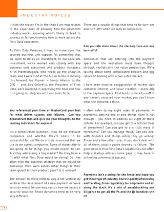 I N D U S T R Y V O I C E S
18
I think the reason I’m in the chair I am now relates
to the experience of knowing how the payments
industry works, knowing what’s likely to lead to
success or failure, knowing how to work across the
First Data ecosystem.
As First Data Ventures, I need to make sure I’ve
secured business unit support for something that
we want to do as an investment. In our LocalVox
investment, we’ve worked very closely with key
business unit executives and product managers.
Krish Mantripragada, who heads up the analytics
team, and I were tied at the hip in terms of moving
this forward. Joe Plumeri – Senior Advisor to the
CEO - and, Guy Chiarello, the President of First
Data, were involved in approving the deal and how
it is going to integrate with our sales force.
You referenced your time at MasterCard your feel
for what drives success and failures. Can you
deconstruct that and give me your thoughts on the
leading indicators for success?
It’s a complicated question. How do we evaluate
companies and whether they’re likely to be
successful for us? We do a little scorecard that we
use as we assess companies. Some of those criteria
are going to be things you would expect to see.
Are they addressing a big market? Do they have a
fit with what First Data would be doing? Do they
align with the business strategy that we would be
pursuing? Then we’ll assess other things Is their
team great? Is their product good? Is it unique?
The answer to those tend to vary a lot, vertical by
vertical. Our assessment of a new payment network
solution would be one way, versus how we assess a
security solution. Those dynamics tend to be very,
very different.
There are a couple things that tend to be turn-ons
and turn-offs when we look at companies.
Can you talk more about the start-up turn-ons and
turn-offs?
Companies that are entering into the payment
space and the ecosystem must have thought
through, realistically, the value proposition. We’re
talking about some complicated chicken and egg
issues of dealing with a two-sided market.
I have seen massive exaggeration of market size,
customer interest, and value creation – especially
in the payment space. That tends to be a turnoff. If
you haven’t assessed your market, you don’t know
what the customers think.
I often refer to my eight rules of payments. In
payments, getting one or two things right is not
enough – you need to address all eight of these
criteria. For example, can you get to a critical mass
of consumers? Can you get to a critical mass of
merchants? Can you manage fraud? Can you deal
with disputes and things when they go wrong?
These and a few other rules. If you don’t deal with
all of them, usually you’re doomed to failure. The
good news is that First Data’s capabilities can often
help a startup address some gaps it may have in
achieving commercial success.
Payments isn’t a swing for the fence and hope you
get there type of industry.There is plenty of blocking
and tackling, from regulatory to compliance and all
along the stack. It’s a mix of swashbuckling and
diligence to get all the Ps and the Qs handled isn’t
it?
 