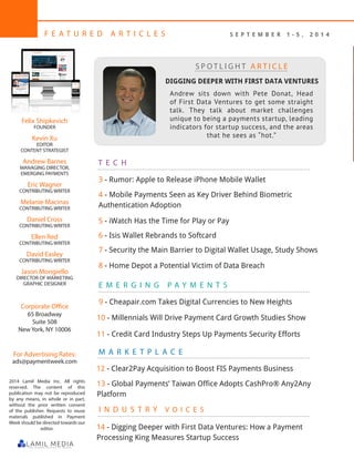 2
F E A T U R E D A R T I C L E S
Felix Shipkevich
FOUNDER
Kevin Xu
EDITOR
CONTENT STRATEGIST
Andrew Barnes
MANAGING DIRECTOR,
EMERGING PAYMENTS
Eric Wagner
CONTRIBUTING WRITER
Melanie Macinas
CONTRIBUTING WRITER
Daniel Cross
CONTRIBUTING WRITER
Ellen Red
CONTRIBUTING WRITER
David Easley
CONTRIBUTING WRITER
Jason Mongiello
DIRECTOR OF MARKETING
GRAPHIC DESIGNER
Corporate Office
65 Broadway
Suite 508
New York, NY 10006
For Advertising Rates:
ads@paymentweek.com
2014 Lamil Media Inc. All rights
reserved. The content of this
publication may not be reproduced
by any means, in whole or in part,
without the prior written consent
of the publisher. Requests to reuse
materials published in Payment
Week should be directed towards our
editor.
M A R K E T P L A C E
T E C H
E M E R G I N G P A Y M E N T S
DIGGING DEEPER WITH FIRST DATA VENTURES
Andrew sits down with Pete Donat, Head
of First Data Ventures to get some straight
talk. They talk about market challenges
unique to being a payments startup, leading
indicators for startup success, and the areas
that he sees as “hot.”
S P O T L I G H T A R T I C L E
4 - Mobile Payments Seen as Key Driver Behind Biometric
Authentication Adoption
3 - Rumor: Apple to Release iPhone Mobile Wallet
I N D U S T R Y V O I C E S
5 - iWatch Has the Time for Play or Pay
S E P T E M B E R 1 - 5 , 2 0 1 4
6 - Isis Wallet Rebrands to Softcard
7 - Security the Main Barrier to Digital Wallet Usage, Study Shows
8 - Home Depot a Potential Victim of Data Breach
9 - Cheapair.com Takes Digital Currencies to New Heights
12 - Clear2Pay Acquisition to Boost FIS Payments Business
13 - Global Payments’ Taiwan Office Adopts CashPro® Any2Any
Platform
10 - Millennials Will Drive Payment Card Growth Studies Show
11 - Credit Card Industry Steps Up Payments Security Efforts
14 - Digging Deeper with First Data Ventures: How a Payment
Processing King Measures Startup Success
 