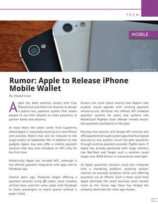 T E C H
3
Rumor: Apple to Release iPhone
Mobile Wallet
By: Daniel Cross
A
pple has been working closely with Visa,
MasterCard, and American Express to design
a plastic-less payment system that allows
people to use their phones to make payments at
partner banks and retailers.
At least that’s the latest rumor from Cupertino,
where Apple is reportedly working on a new iPhone
and possibly iWatch that will be released to the
larger public on September 9th. In addition to new
gadgets, Apple may also offer a mobile payment
solution that may also introduce an NFC chip for
the first time.
Historically, Apple has resisted NFC, although it
has offered payment integration with apps and its
Passbook app.
Several years ago, Starbucks began offering a
payment solution using QR codes; more recently,
airlines have used the same codes with Passbook
to allow passengers to board planes without a
paper ticket.
Rumors are scant about exactly how Apple’s new
product would operate with existing payment
infrastructure. VeriFone has offered NFC-enabled
payment systems for years, and systems like
MasterCard PayPass have offered limited touch-
less payment availability in the past.
Possibly, the solution will forego NFC entirely and
offer payments through custom apps that must speak
securely to one another, much like peer payments
through existing payment provider PayPal work. If
Apple has already partnered with large retailers
like Wal-Mart and Target, such a solution could
target over $100 billion in transactions overnight.
An Apple payments solution could also integrate
with a marketing platform, allowing smaller
retailers to promote products while also offering
payments via an iPhone. Such a move could help
Apple dominate the small business retail market
much as the iTunes App Store has helped the
company dominate the indie app market.
MOBILE
Image credit: Simon Yeo
 