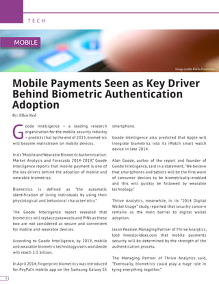 4
T E C H
4
G
oode Intelligence – a leading research
organization for the mobile security industry
– predicts that by the end of 2015, biometrics
will become mainstream on mobile devices.
Inits“MobileandWearableBiometricAuthentication:
Market Analysis and Forecasts 2014-2019,” Goode
Intelligence reports that mobile payment is one of
the key drivers behind the adoption of mobile and
wearable biometrics.
Biometrics is defined as “the automatic
identification of living individuals by using their
physiological and behavioral characteristics.”
The Goode Intelligence report revealed that
biometrics will replace passwords and PINs as these
two are not considered as secure and convenient
for mobile and wearable devices.
According to Goode Intelligence, by 2019, mobile
and wearable biometric technology users worldwide
will reach 5.5 billion.
In April 2014, fingerprint biometrics was introduced
for PayPal’s mobile app on the Samsung Galaxy S5
smartphone.
Goode Intelligence also predicted that Apple will
integrate biometrics into its iWatch smart watch
device in late 2014.
Alan Goode, author of the report and founder of
Goode Intelligence, said in a statement,“We believe
that smartphones and tablets will be the first wave
of consumer devices to be biometrically-enabled
and this will quickly be followed by wearable
technology.”
Thrive Analytics, meanwhile, in its “2014 Digital
Wallet Usage” study, reported that security concern
remains as the main barrier to digital wallet
adoption.
Jason Peaslee, Managing Partner of Thrive Analytics,
told Investorideas.com that mobile payments
security will be determined by the strength of the
authentication process.
The Managing Partner of Thrive Analytics said,
“Eventually, biometrics could play a huge role in
tying everything together.”
Mobile Payments Seen as Key Driver
Behind Biometric Authentication
Adoption
By: Ellen Red
MOBILE
Image credit: Kārlis Dambrāns
 