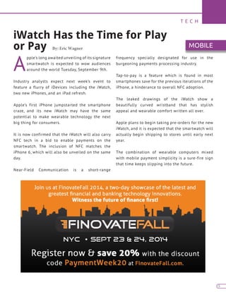 T E C H
5
A
pple’s long awaited unveiling of its signature
smartwatch is expected to wow audiences
around the world Tuesday, September 9th.
Industry analysts expect next week’s event to
feature a flurry of iDevices including the iWatch,
two new iPhones, and an iPad refresh.
Apple’s first iPhone jumpstarted the smartphone
craze, and its new iWatch may have the same
potential to make wearable technology the next
big thing for consumers.
It is now confirmed that the iWatch will also carry
NFC tech in a bid to enable payments on the
smartwatch. The inclusion of NFC matches the
iPhone 6, which will also be unveiled on the same
day.
Near-Field Communication is a short-range
frequency specially designated for use in the
burgeoning payments processing industry.
Tap-to-pay is a feature which is found in most
smartphones save for the previous iterations of the
iPhone, a hinderance to overall NFC adoption.
The leaked drawings of the iWatch show a
beautifully curved wristband that has stylish
appeal and wearable comfort written all over.
Apple plans to begin taking pre-orders for the new
iWatch, and it is expected that the smartwatch will
actually begin shipping to stores until early next
year.
The combination of wearable computers mixed
with mobile payment simplicity is a sure-fire sign
that time keeps slipping into the future.
iWatch Has the Time for Play
or Pay By: Eric Wagner MOBILE
 