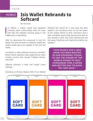 6
T E C H
6
I
sis Wallet, a mobile wallet and payments
initiative, which unfortunately share its name
with ISIS, the infamous militant group in the
Middle East, is rebranding.
With its rebranding first announced in July, Isis
Wallet will soon be known as Softcard. Expect the
mobile wallet app to be updated in the next few
weeks.
Isis Wallet, or rather Softcard, of course is the NFC-
based mobile payments play supported by major
wireless carriers that include T-Mobile, Verizon,
and AT&T.
Softcard promises a bold and simple visual
redesign.
According to Michael Abbott, CEO of Isis Wallet/
Softcard, “Our search for a new name has been
rooted in our founding vision: to use the power
of the mobile phone to help consumers find a
safer and better way to shop, pay and save. But we
also wanted a name and visual identity that had
the power, flexibility, and simplicity to define our
category.”
Isis Wallet Rebrands to
Softcard
By: Kevin Xu
MOBILE
“OUR SEARCH FOR A NEW
NAME HAS BEEN ROOTED
IN OUR FOUNDING VISION:
TO USE THE POWER OF THE
MOBILE PHONE TO HELP
CONSUMERS FIND A SAFER
AND BETTER WAY TO SHOP,
PAY AND SAVE.”
 