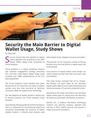 T E C H
7
S
ecurity remains the main obstacle to digital
wallet adoption, this according to the 2014
Digital Wallet Usage study conducted by
Thrive Analytics.
Thrive Analytics is a digital marketing research
and customer engagement strategy consulting
firm, and their 2014 Digital Wallet Usage study
surveyed over 2,000 representatives of the U.S.
adult population.
The Thrive Analytics study revealed that while
80 percent of U.S. consumers are aware of digital
wallets, only less than one-third of American
consumers adopt the digital wallet technology.
The low adoption of mobile wallets is mainly due
to security concerns, the Thrive Analytics study
revealed.
Jason Peaslee, Managing Partner of Thrive Analytics,
said in a statement, “An overwhelming majority of
consumers acknowledge the presence of digital
wallets, however a minority have actually used
them despite fewer shoppers carrying cash today.”
Fifty percent of U.S. consumers, mostly on-the-go
females, carry less than $20 on a regular basis, the
study showed.
Sixty percent of digital wallet users though are
males, despite the fact that they carry more cash
than females.
The study further revealed that 18 to 29-year-
old females are more likely to use merchant
digital wallet apps for price shop (56 percent) and
discounts/coupons (72 percent) compared to men.
According to the study, men tend to use merchant
digital wallet apps for paying bills and searching
for products and contact information of retailers.
Gartner, Inc., a leading information technology
research and advisory company, reported that
starting in 2017, mobile security will become a
higher priority for consumers.
Security the Main Barrier to Digital
Wallet Usage, Study Shows
By: Ellen Red
SECURITY
Image credit: Sergio Uceda
 