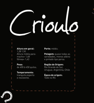 CriouloAltura em geral:
1,38 1,50
Altura média para:
macho= 1,48
fêmea= 1,43
Peso:
de 400 à 450 quilos.
Temperamento:
tranquilo,esperto
e resistente.
Porte: médio.
Pelagem: quase todas as
variedades, menos albino
e pintado tipo persa.
Região de Origem:
Rio Grande do Sul,
Uruguai, Argentina, Chile
Época de origem:
1634 no RS
11
 