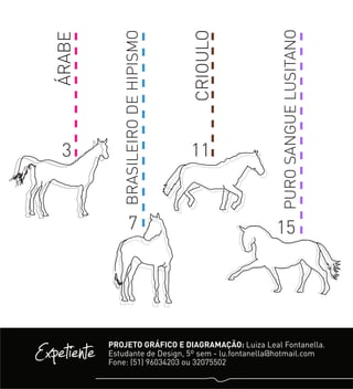 ÁRABE
CRIOULO
BRASILEIRODEHIPISMO
PUROSANGUELUSITANO
3 11
7 15
Expetiente PROJETO GRÁFICO E DIAGRAMAÇÃO: Luiza Leal Fontanella.
Estudante de Design, 5º sem - lu.fontanella@hotmail.com
Fone: (51) 96034203 ou 32075502
 