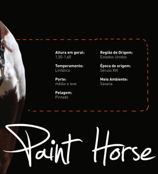 Paint Horse
Altura em geral:
1,50-1,60
Temperamento:
Linfático
Porte:
médio e leve
Pelagem:
Pintado
Região de Origem:
Estados Unidos
Época de origem:
Século XVI
Meio Ambiente:
Savana
 