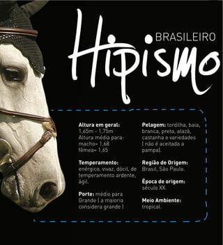 HipismoBRASILEIRO
Altura em geral:
1,65m - 1,75m
Altura média para:
macho= 1,68
fêmea= 1,65
Temperamento:
enérgico, vivaz, dócil, de
temperamento ardente,
ágil.
Porte: médio para
Grande ( a maioria
considera grande )
Pelagem: tordilha, baia,
branca, preta, alazã,
castanha e variedades
( não é aceitada a
pampa).
Região de Origem:
Brasil, São Paulo.
Época de origem:
século XX.
Meio Ambiente:
tropical.
 